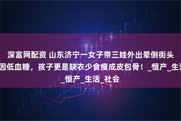 深富网配资 山东济宁一女子带三娃外出晕倒街头，疑似因低血糖，孩子更是缺衣少食瘦成皮包骨！_恒产_生活_社会