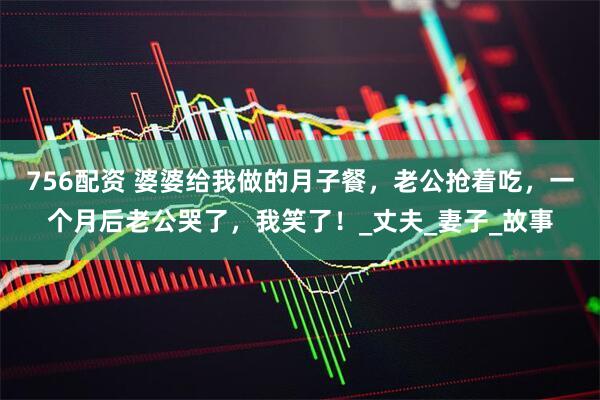 756配资 婆婆给我做的月子餐，老公抢着吃，一个月后老公哭了，我笑了！_丈夫_妻子_故事