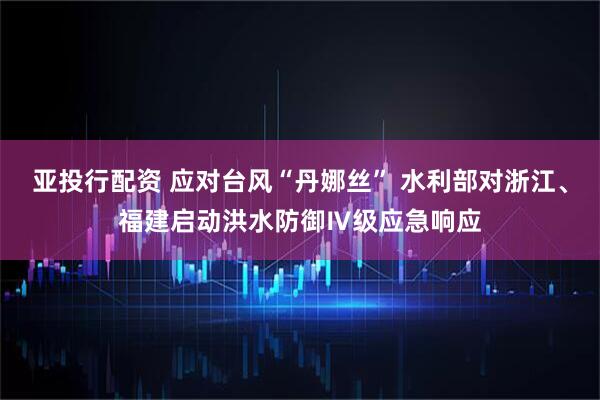 亚投行配资 应对台风“丹娜丝” 水利部对浙江、福建启动洪水防御Ⅳ级应急响应