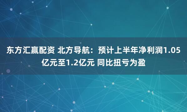 东方汇赢配资 北方导航：预计上半年净利润1.05亿元至1.2亿元 同比扭亏为盈