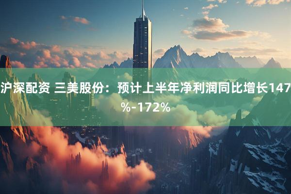 沪深配资 三美股份：预计上半年净利润同比增长147%-172%
