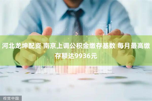 河北龙坤配资 南京上调公积金缴存基数 每月最高缴存额达9936元
