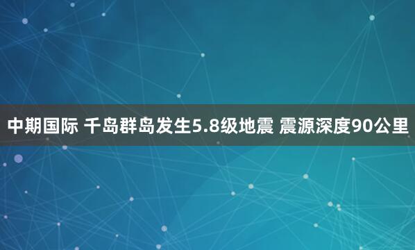 中期国际 千岛群岛发生5.8级地震 震源深度90公里