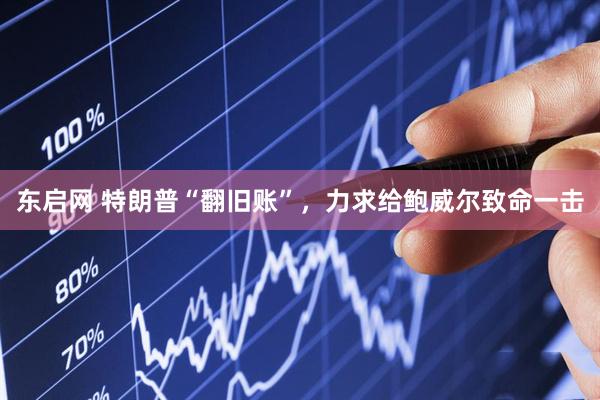 东启网 特朗普“翻旧账”，力求给鲍威尔致命一击