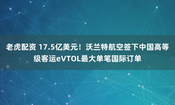 老虎配资 17.5亿美元！沃兰特航空签下中国高等级客运eVTOL最大单笔国际订单