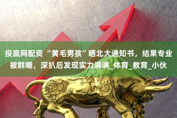 投赢网配资 “黄毛男孩”晒北大通知书，结果专业被群嘲，深扒后发现实力满满_体育_教育_小伙