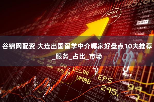 谷锦网配资 大连出国留学中介哪家好盘点10大推荐_服务_占比_市场
