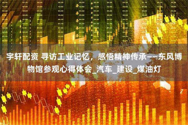 宇轩配资 寻访工业记忆，感悟精神传承——东风博物馆参观心得体会_汽车_建设_煤油灯