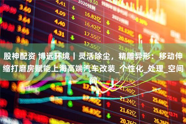 股神配资 博远环境丨灵活除尘，精雕异形：移动伸缩打磨房赋能上海高端汽车改装_个性化_处理_空间