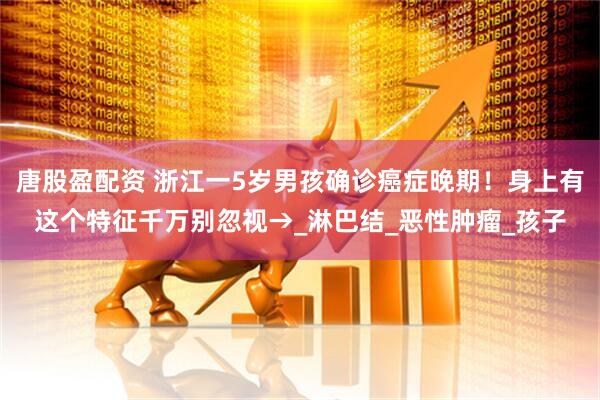 唐股盈配资 浙江一5岁男孩确诊癌症晚期！身上有这个特征千万别忽视→_淋巴结_恶性肿瘤_孩子