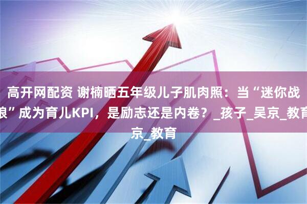 高开网配资 谢楠晒五年级儿子肌肉照：当“迷你战狼”成为育儿KPI，是励志还是内卷？_孩子_吴京_教育