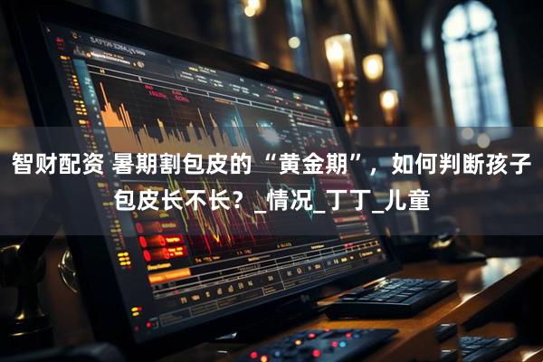 智财配资 暑期割包皮的 “黄金期”，如何判断孩子包皮长不长？_情况_丁丁_儿童