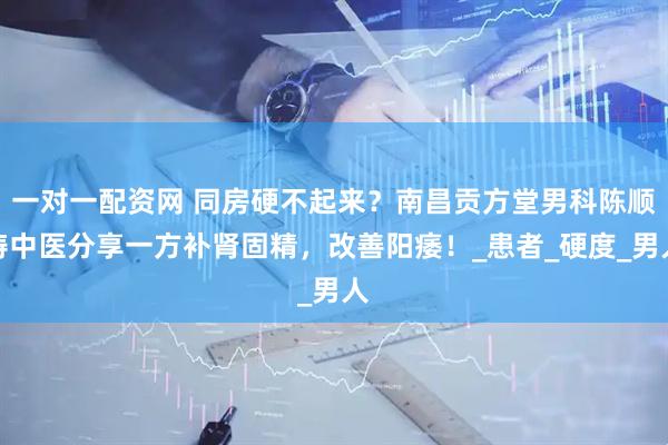 一对一配资网 同房硬不起来？南昌贡方堂男科陈顺涛中医分享一方补肾固精，改善阳痿！_患者_硬度_男人