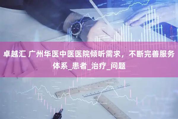 卓越汇 广州华医中医医院倾听需求，不断完善服务体系_患者_治疗_问题