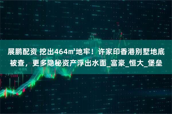 展鹏配资 挖出464㎡地牢！许家印香港别墅地底被查，更多隐秘资产浮出水面_富豪_恒大_堡垒