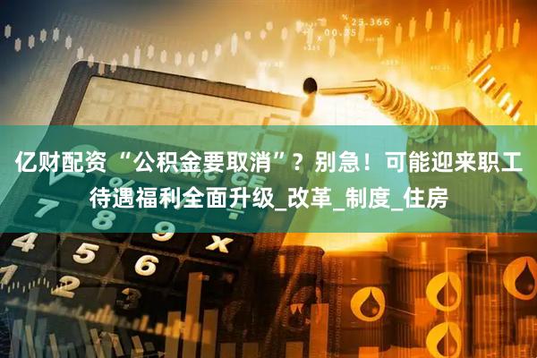亿财配资 “公积金要取消”？别急！可能迎来职工待遇福利全面升级_改革_制度_住房