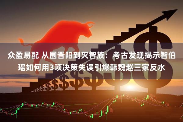 众盈易配 从围晋阳到灭智族：考古发现揭示智伯瑶如何用3项决策失误引爆韩魏赵三家反水