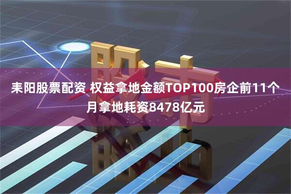 耒阳股票配资 权益拿地金额TOP100房企前11个月拿地耗资8478亿元