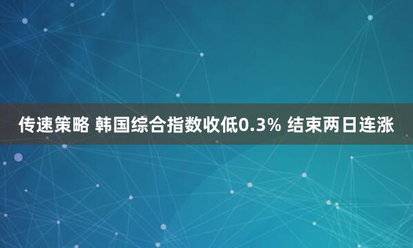 传速策略 韩国综合指数收低0.3% 结束两日连涨