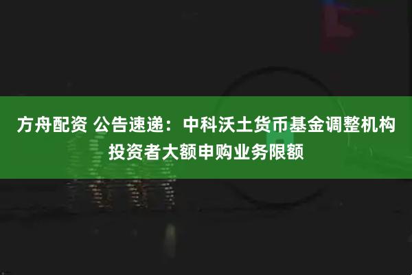 方舟配资 公告速递：中科沃土货币基金调整机构投资者大额申购业务限额