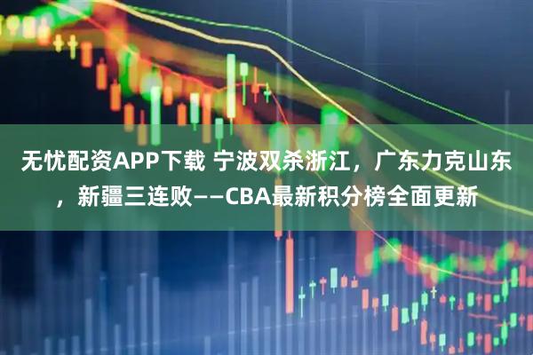 无忧配资APP下载 宁波双杀浙江，广东力克山东，新疆三连败——CBA最新积分榜全面更新