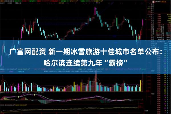 广富网配资 新一期冰雪旅游十佳城市名单公布：哈尔滨连续第九年“霸榜”