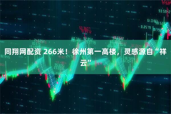 同翔网配资 266米！徐州第一高楼，灵感源自“祥云”