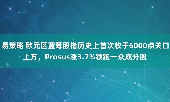 易策略 欧元区蓝筹股指历史上首次收于6000点关口上方，Prosus涨3.7%领跑一众成分股