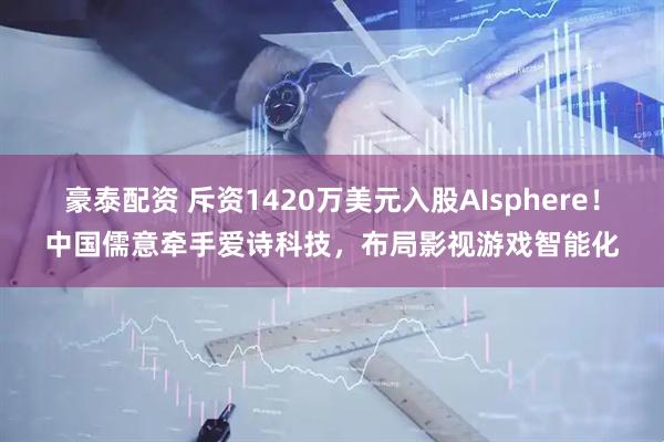 豪泰配资 斥资1420万美元入股AIsphere！中国儒意牵手爱诗科技，布局影视游戏智能化
