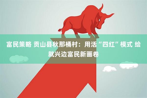 富民策略 贡山县秋那桶村：用活“四红”模式 绘就兴边富民新画卷